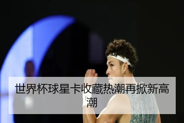 世界杯球星卡收藏热潮再掀新高潮
