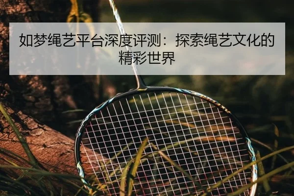 如梦绳艺平台深度评测：探索绳艺文化的精彩世界