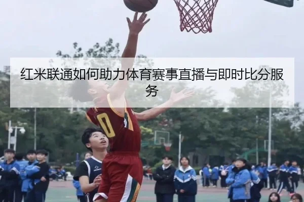 红米联通如何助力体育赛事直播与即时比分服务