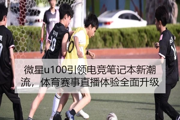 微星u100引领电竞笔记本新潮流，体育赛事直播体验全面升级