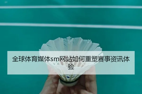 全球体育媒体sm网站如何重塑赛事资讯体验